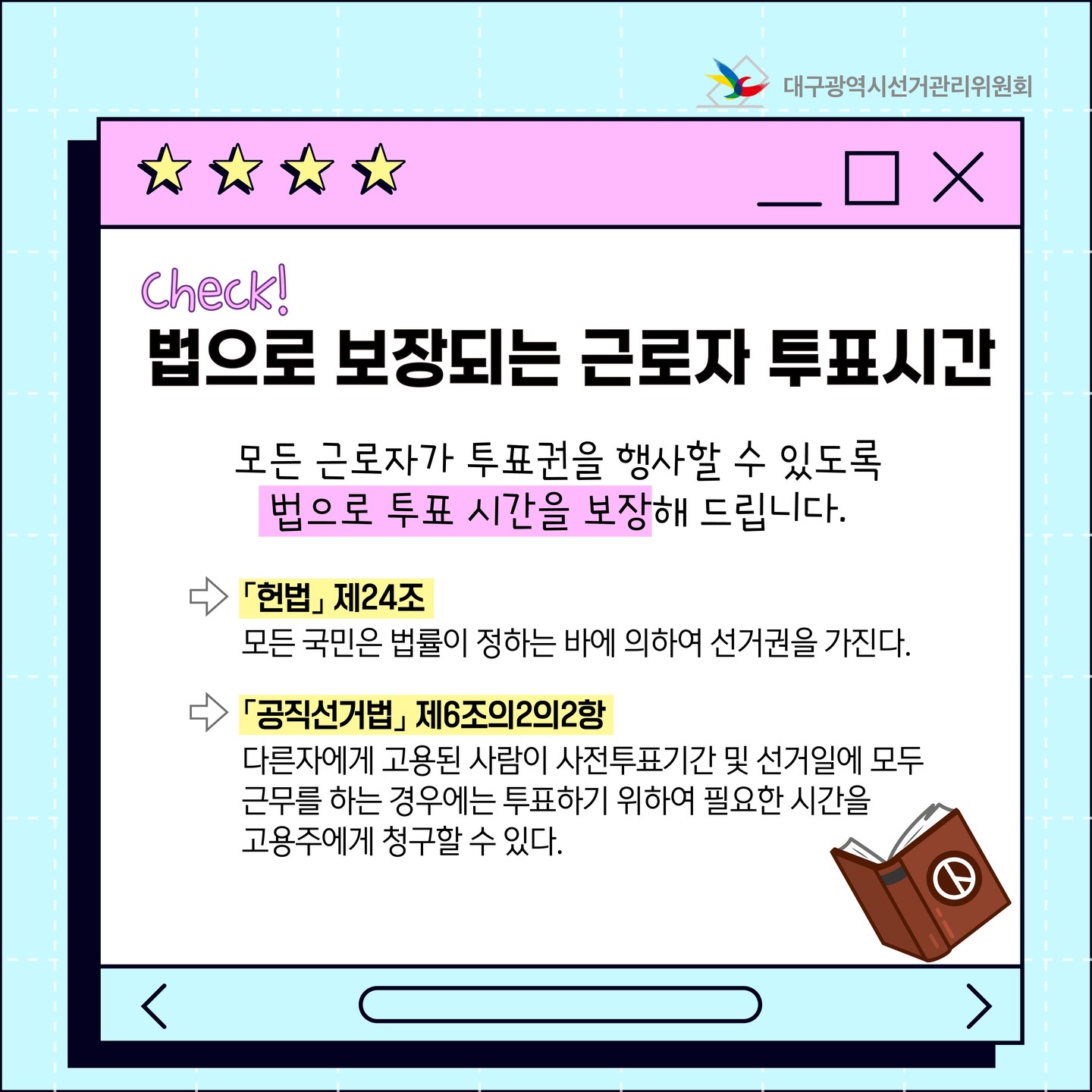 법으로 보장되는 근로자 투표시간 모든 근로자가 투표권을 행사할 수 있도록 법으로 투표 시간을 보장해드립니다. 「헌법』 제 24조 모든 국민은 법률이 정하는 바에 의하여 선거권을 가진다. 「공직선거법』 제 6조의2의2항 다른자에게 고용된 사람이 사전투표기간 및 선거일에 모두 근무를 하는 경우에는 투표하기 위하여 필요한 시간을 고용주에게 청구할 수 있다.