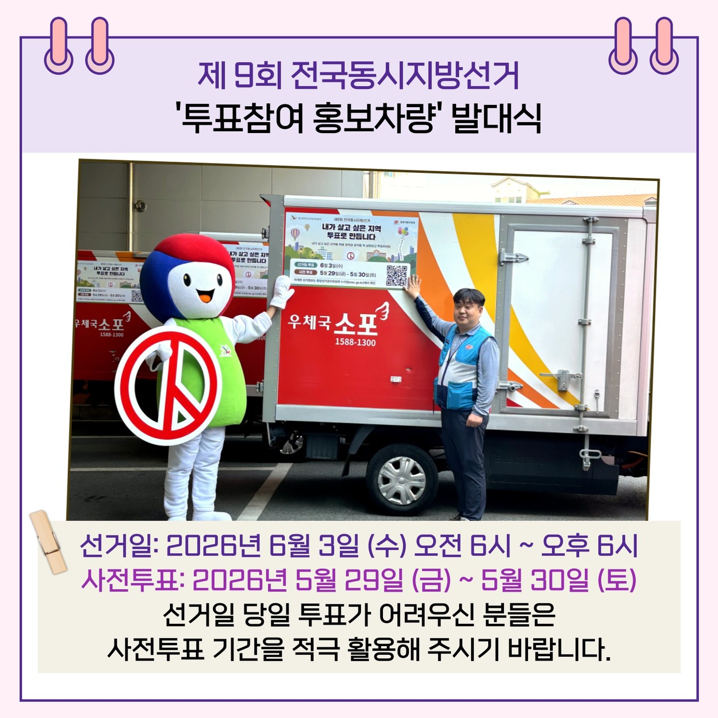 선거일 : 2026년 6월 3일(수) 오전 6시 ~ 오후 6시 사전투표 : 2026년 5월 29일(금) ~ 5월 30일(토) 선거일 당일 투표가 어려우신 분들은 사전투표 기간을 적극 활용해 주시기 바랍니다.
