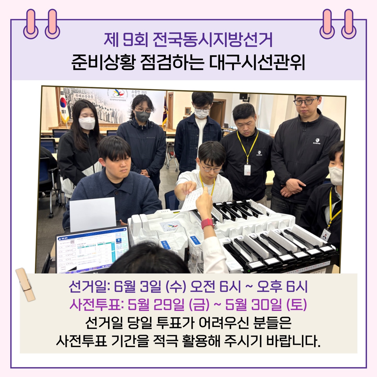 선거일: 6월 3일(수) 오전 6시 ~ 오후 6시 사전투표: 5월 29일(금) ~ 5월 30일(토) 선거일 당일 투표가 어려우신 분들은 사전투표 기간을 적극 활용해 주시기 바랍니다.