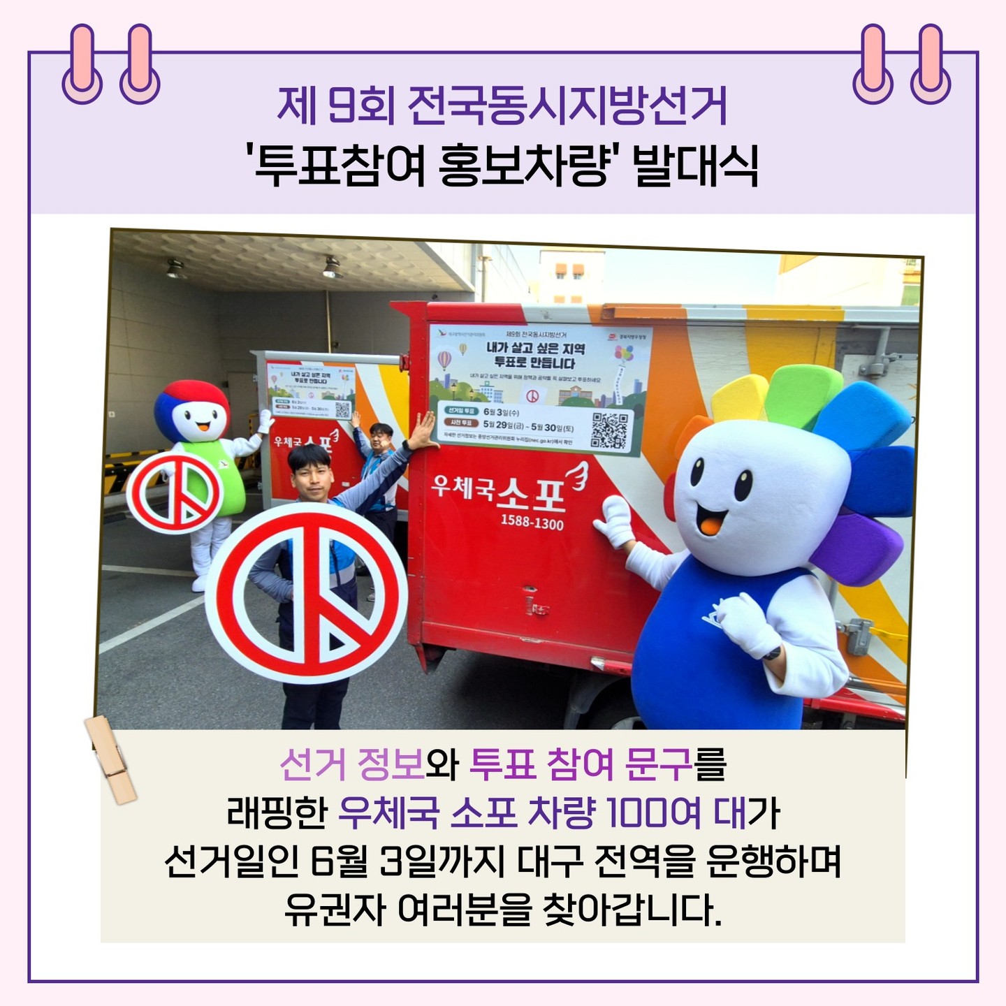 선거 정보와 투표 참여 문구를 래핑한 우체국 소포 차량 100여 대가 선거일인 6월 3일까지 대구 전역을 운행하며 유권자 여러분을 찾아갑니다.