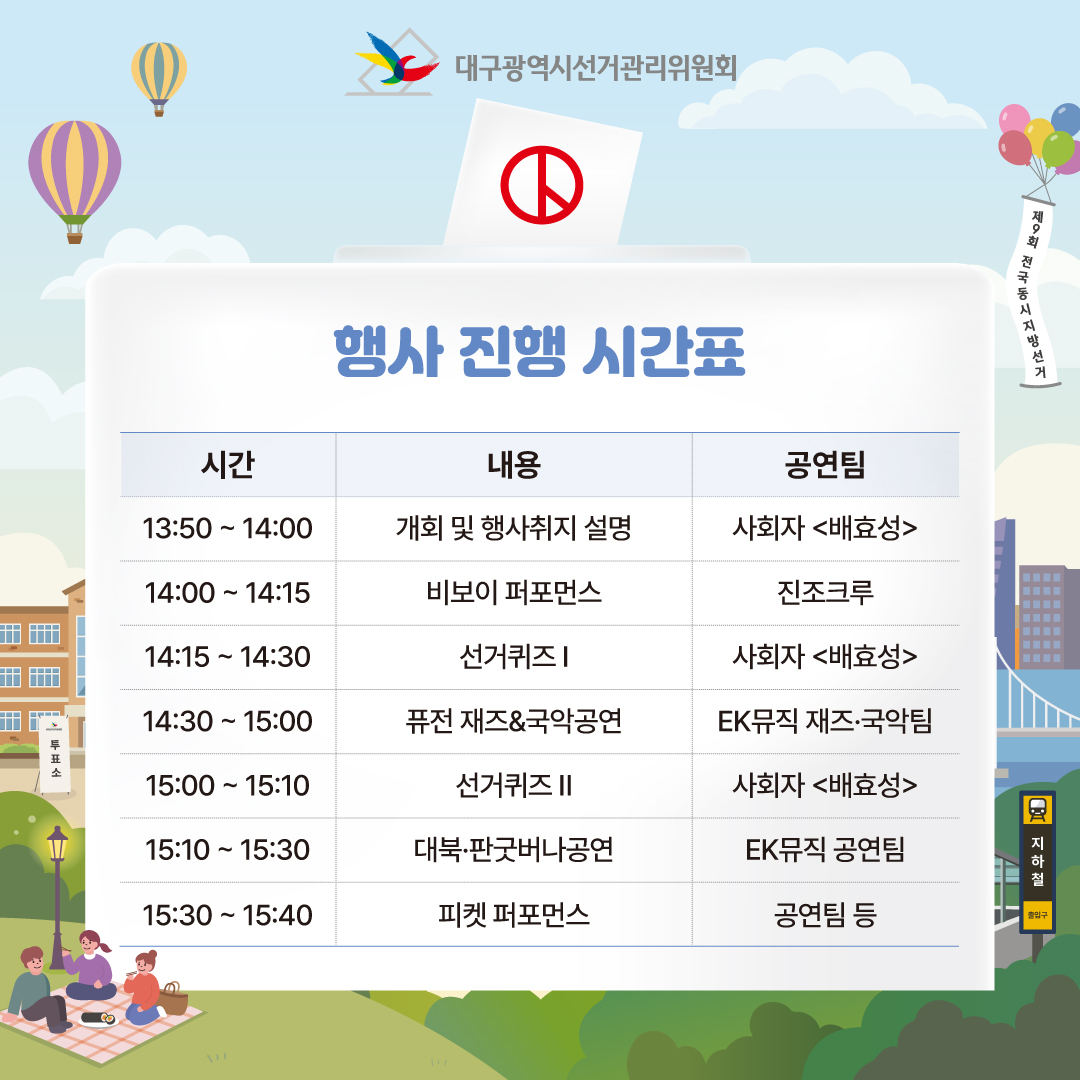 행사 진행 시간표 13:50 ~ 14:00 개회 및 행사 취지 설명 14:00 ~ 14:15 비보이 퍼포먼스 <진조크루> 14:15 ~ 14:30 선거퀴즈 1 14:30 ~ 15:00 퓨전 재즈&국악공연 <EK뮤직 재즈.국악팀> 15:00 ~ 15:10 선거퀴즈 2 15:10 ~ 15:30 대북.판굿버나공연 <EK뮤직 공연팀> 15:30 ~ 15:40 피켓 퍼포먼스