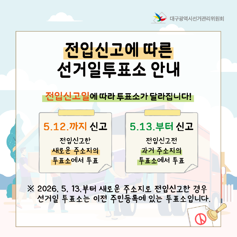전인신고에 따른 선거일투표소 안내 전입신고일에 따라 투표소가 달라집니다! 5. 12.까지 신고: 전입신고한 새로운 주소지의 투표소에서  투표합니다. 5. 13.부터 신고: 전입신고 전 과거 주소지의 투표소에서 투표합니다. ※ 2026. 5. 13.부터 새로운 주소지로 전입신고한 경우 선거일 투표소는 이전 주민등록에 있는 투표소입니다.