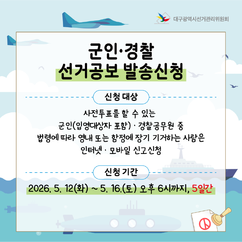 군인.경찰 선거공보 발송신청 -신청 대상 사전투표를 할 수 있는 군인(입영대상자 포함) 및 경찰공무원 중 법령에 따라 영내 또는 함정에 장기 기거하시는 분  - 신청 기간 2026. 5. 12.(화) ~ 5. 16.(토) 오후 6시까지, 단 5일간!