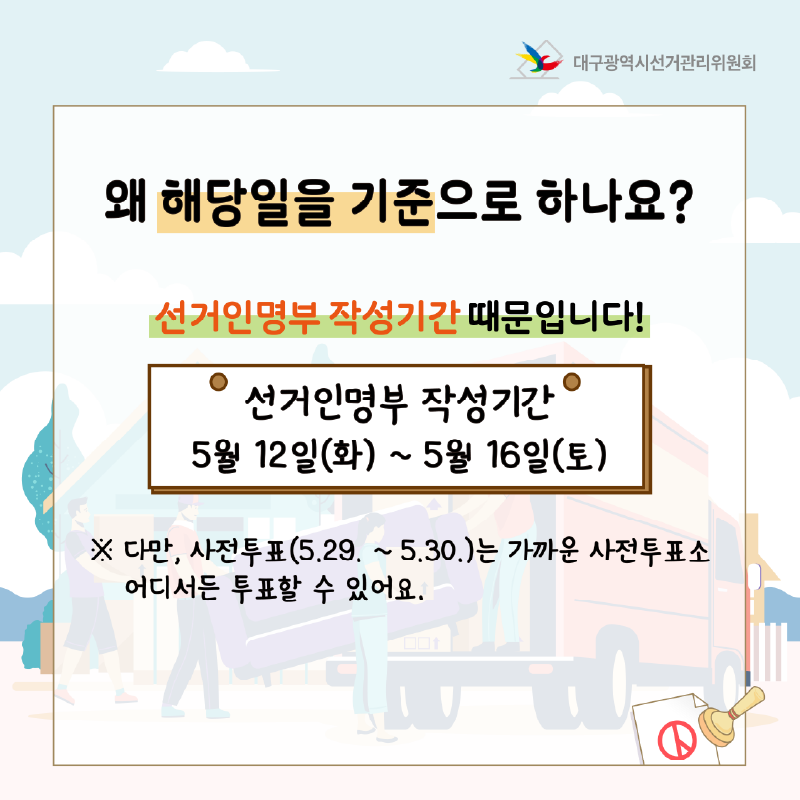 왜 해당일을 기준으로 하나요? 선거인명부 작성기간 때문입니다! 선거인명부 작성기간 : 5월 12일(화) ~ 5월 16일(토) ※ 다만, 사전투표(5. 29. ~ 5. 30.)는 가까운 사전투표소 어디서든 투표할 수 있어요.