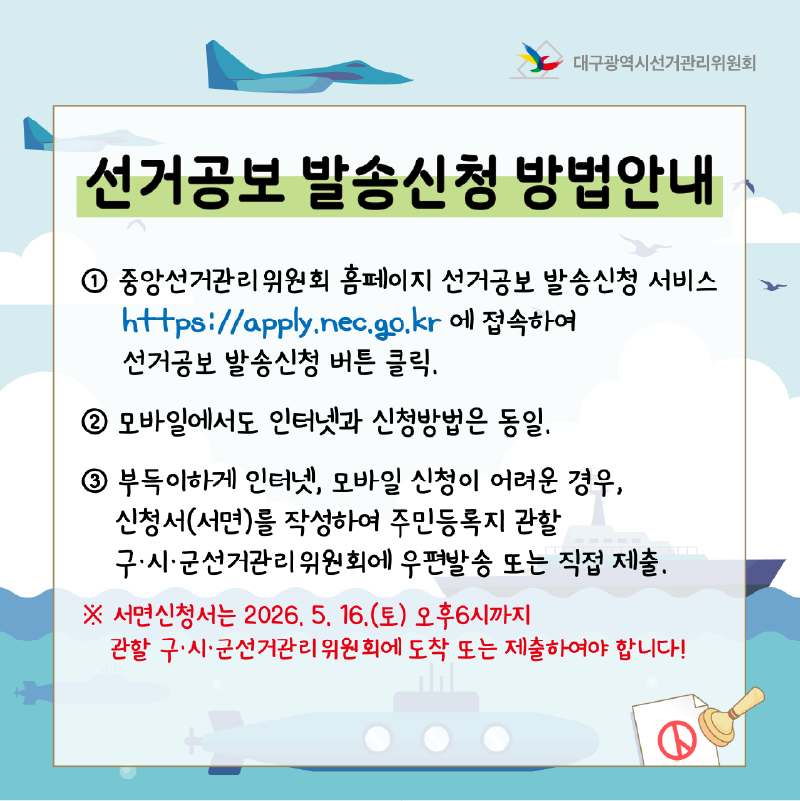 - 선거공보 발송신청 방법안내 인터넷/모바일: 중앙선거관리위원회 홈페이지 내 '선거공보 발송신청 서비스'(http://apply.nec.go.kr)에 접속하여 신청 버튼 클릭(모바일에서도 인터넷과 신청방법은 동일) 우편/방문: 인터넷 신청이 어려운 경우, 신청서를 작성하여 주민등록지 관할 구.시.군선거관리위원회에 우편발송 또는 직접 제출 ※ 서면신청서는 2026. 5. 16.(토) 오후 6시까지 관할 구.시.군선거관리위원회에 도착 또는 제출하여야 합니다!