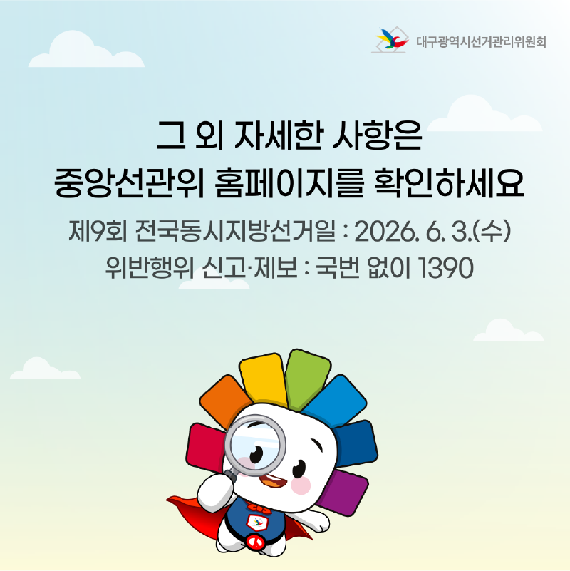 그 외 자세한 사항은 중앙선관위 홈페이지를 확인하세요. 제9회 전국동시지방선거일 : 2026. 6. 3.(수) 위반행위 신고.제보 : 국번 없이 1390