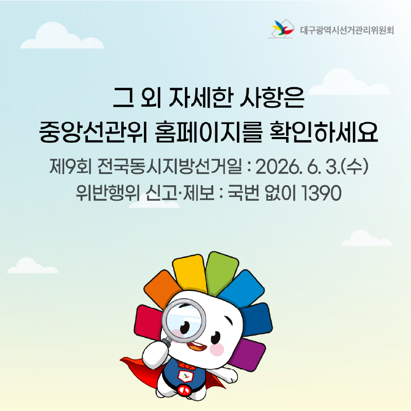 그 외 자세한 사항은 중앙선관위 홈페이지를 확인하세요. 제9회 전국동시지방선거일 : 2026. 6. 3.(수) 위반행위 신고.제보 : 국번 없이 1390