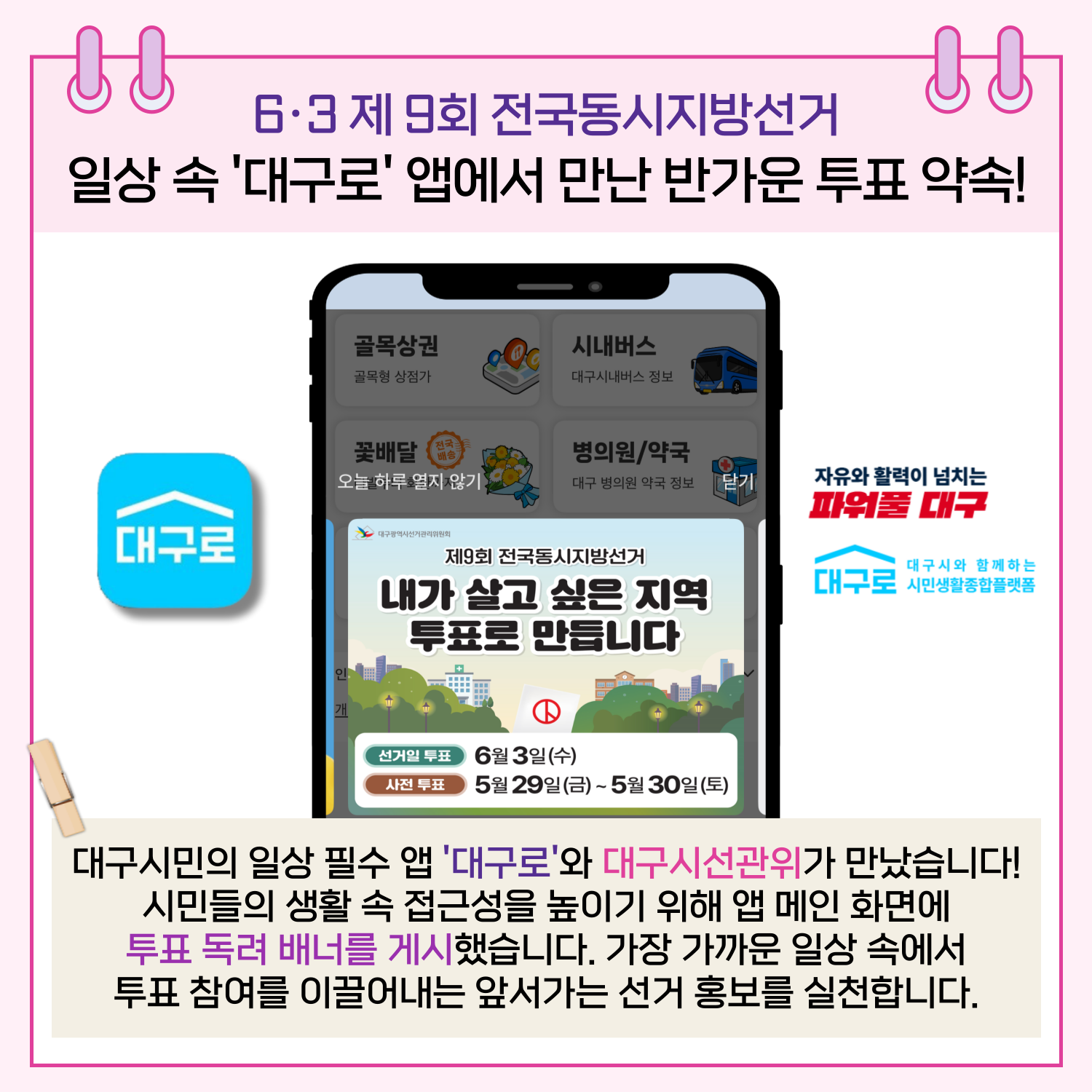 6.3 제9회 전국동시지방선거 일상 속 '대구로' 앱에서 만난 반가운 투표 약속! 대구시민의 일상 필수 앱 '대구로'와 대구시선관위가 만났습니다! 시민들의 생활 속 접근성을 높이기 위해 메인 화면에 투표 독려 배너를 게시했습니다. 가장 가까운 일상 속에서 투표 참여를 이끌어내는 앞서가는 선거 홍보를 실천합니다. 
