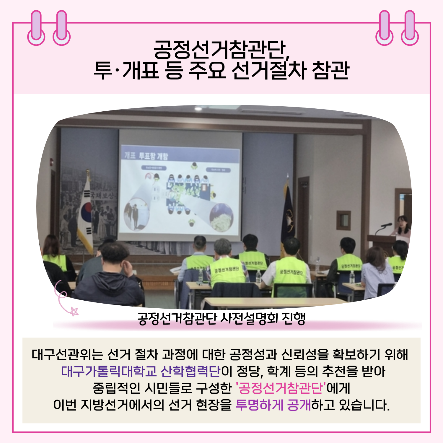 대구선관위는 선거 절차 과정에 대한 공정성과 신뢰성을 확보하기 위해 대구가톨릭대학교 산학협력단이 정당, 학계 등의 추천을 받아 중립적인 시민들로 구성한 '공정선거참관단'에게 이번 지방선거에서의 선거 현장을 투명하게 공개하고 있습니다.