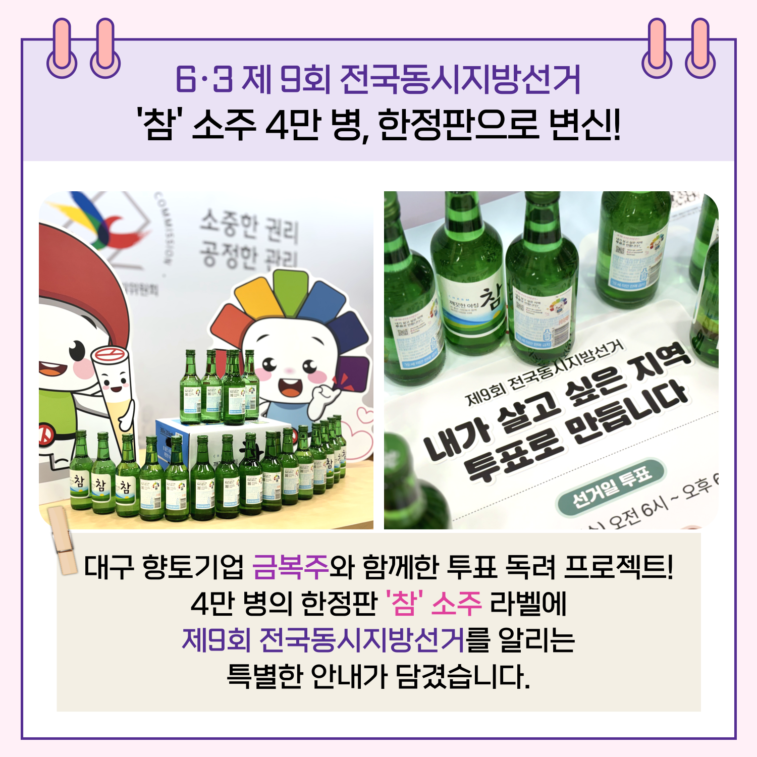 참소주 4만 병, 한정판으로 변신! 대구 향토기업 금복주와 함께한 투표 독려 프로젝트! 4만 병의 한정판 '참' 소주 라벨에 제9회 전국동시지방선거를 알리는 특별한 안내가 담겼습니다. 
