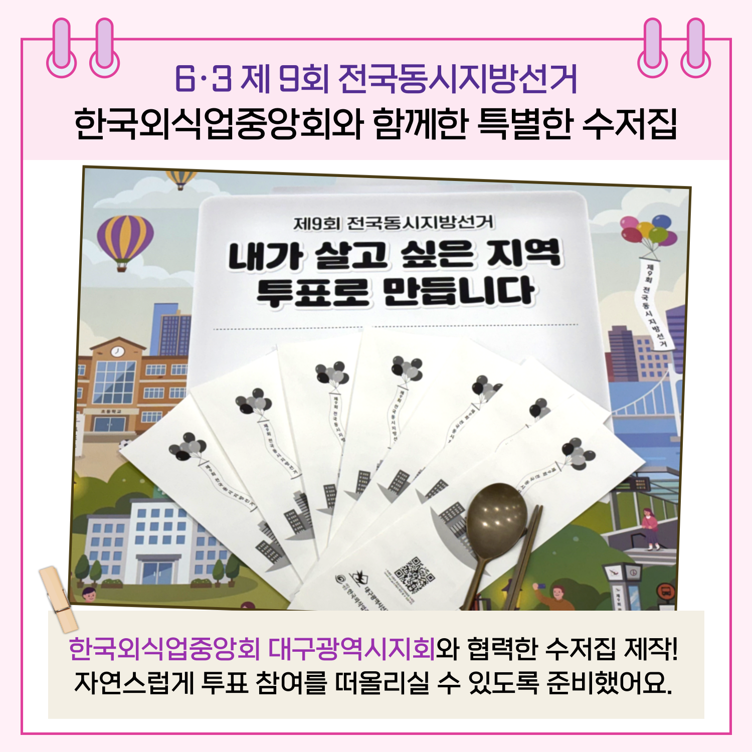 한국외식업중앙회 대구광역시지회와 협력하여 수저집도 제작했습니다. 일상 속에서도 자연스럽게 투표 참여를 떠올릴 수 있도록 홍보하였습니다.