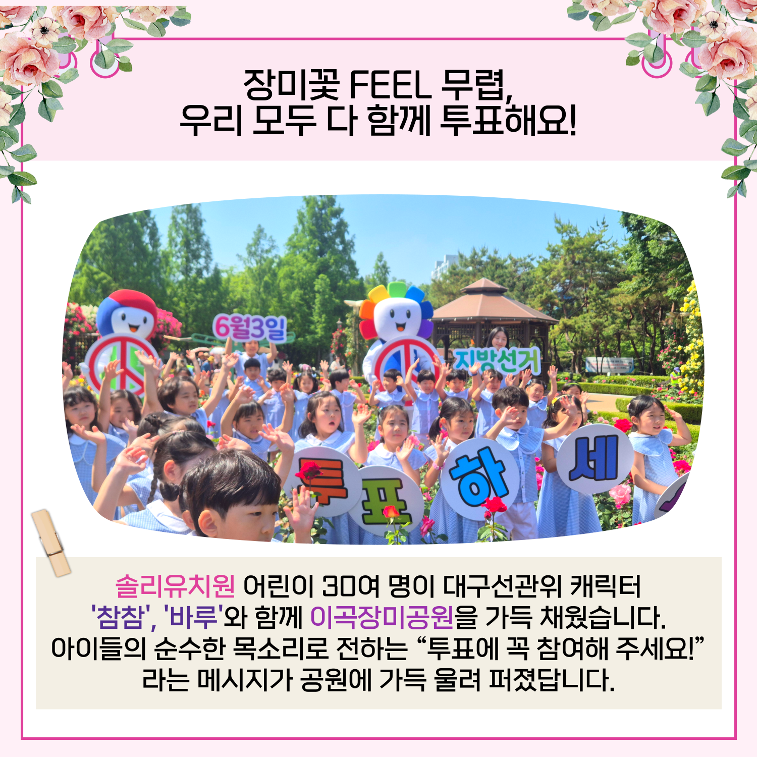 솔리유치원 어린이 30여 명이 대구선관위 캐릭터 '참참','바루'와 함께 이곡장미공원을 가득 채워 '6.3 장미지선 투표참여 캠페인'을 진행했습니다. 아이들의 순수한 목소리로 전하는 "투표에 꼭 참여해 주세요!"라는 메시지가 공원에 가득 울려 퍼졌답니다.