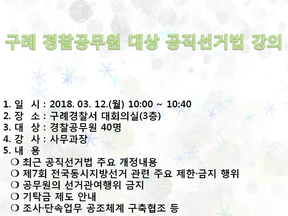 구례 경찰공무원 대상 공직선거법 강의 1.일시 : 2018. 3. 12.(월) 10:00~10:40 2. 장소: 구례경찰서 대회의실(3층) 3. 대상: 경찰공무원 40명  4. 강사 : 사무과장  5.내용 : 최근공직선거법 주요 개정내용, 제7회 전국동시지방선거 관련 주요제한금지행위, 공무원의 선거관여행위 금지, 기탁금제도 안내, 조사단속업무 공조체계 구축협조 등