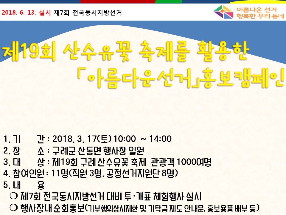 제19회 산수유꽃 축제를 활？한 아름다운 선거 홍보캠페인 1. 기간 : 2018. 3. 17.(토) 10:00~14:00 2. 장소 : 구례군 산동면 행사장 일원 3. 대상 : 제19회 구례산수유꽃 축제 관광객 1000여명 4. 참여인원 : 11명(직원 3명, 공정선거지원단 8명) 5내용 : 제7회 전국동시지방선거 대비 투개표 체험행사 실시, 행사장 내 순회홍보(기부행위상시제한 및 기탁금제도 안내문, 홍보용품 배부 등)