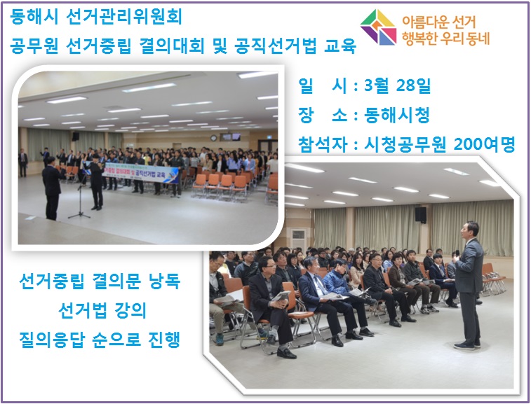 공무원 선거중립 결의대회 및 공직선거법 교육  일  시  : 3월 28일 장  소 : 동해시청 참석자 : 시청곰우원 200여명 선거중립 결의문 낭독 선거법 강의 질의응답 순으로 진행