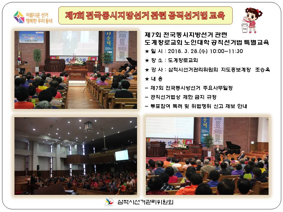 <아름다운 선거 행복한 우리동네>제7회 전국동시지방선거 관련 공직선거법 교육 제7회 전국동시지방선거 관련 도계장로교회 노인대학 공직선거법 특별교육 ★  일  시 : 2018. 3. 28(수) 10:00 ~ 11:30 ★  장  소 : 도계장로교회 ★  강  사 : 삼척시선거관리위원회 지도홍보계장(조승옥) ★  내  용 : 제7회 전국동시지방선거 주요사무일정 공직선거법상 제한 금지 규정 투표참여 독려 및 위법행위 신고 제보 안내
