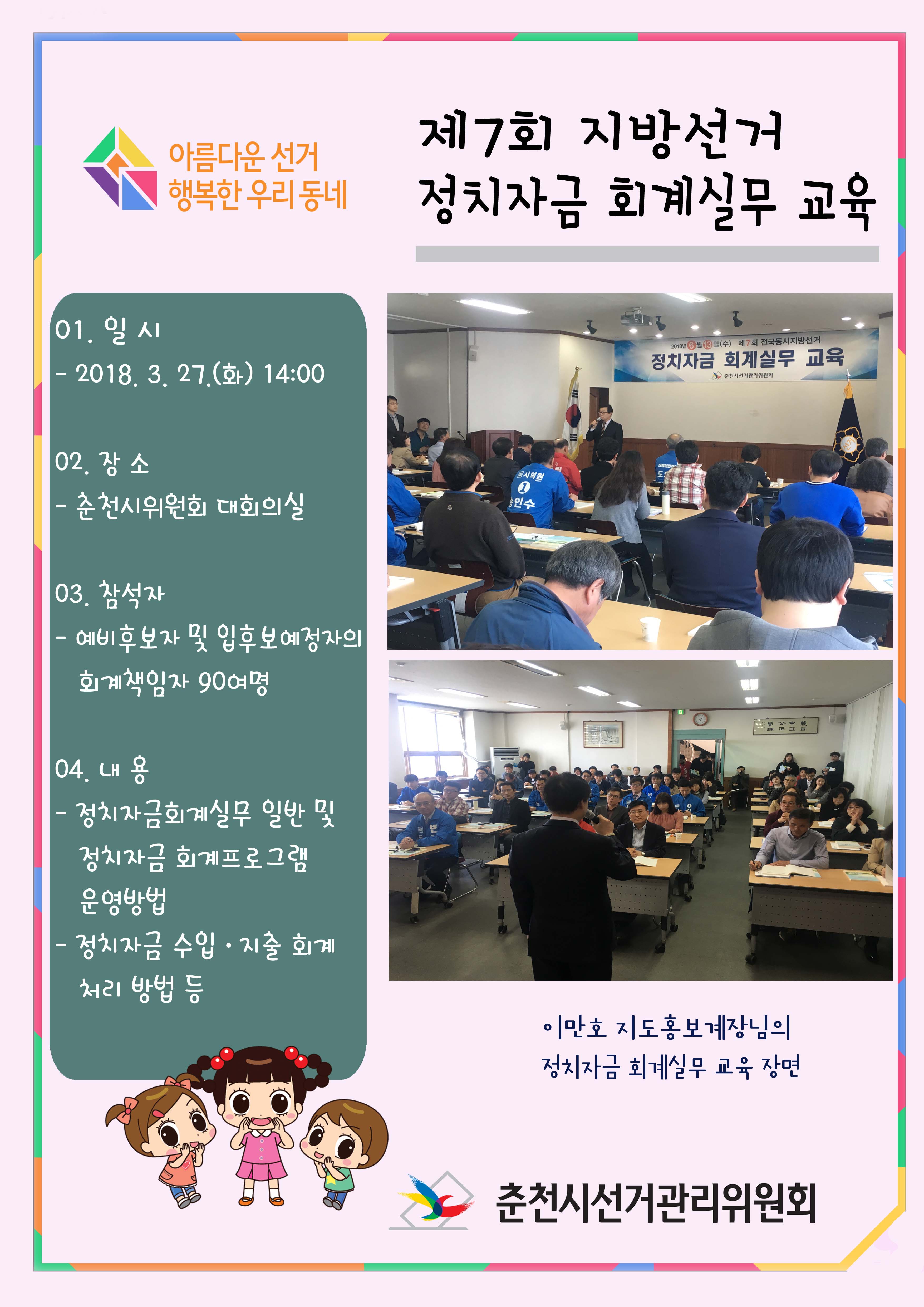 제7회 지방선거 정치자금회계실무 교육  01. 일  시 : 2018. 3. 27(화) 14:00 02. 장  소 : 춘천시위원회 대회의실 03. 참석자 : 예비후보자 및 입후보예정자의 회계책임자 등 90여명 04. 내   용  - 정치자금회계실무 일반 및 정치자금회계프로그램 운영방법   - 정치자금 수입.지출회계처리 방법 등 춘천시선거관리위원회