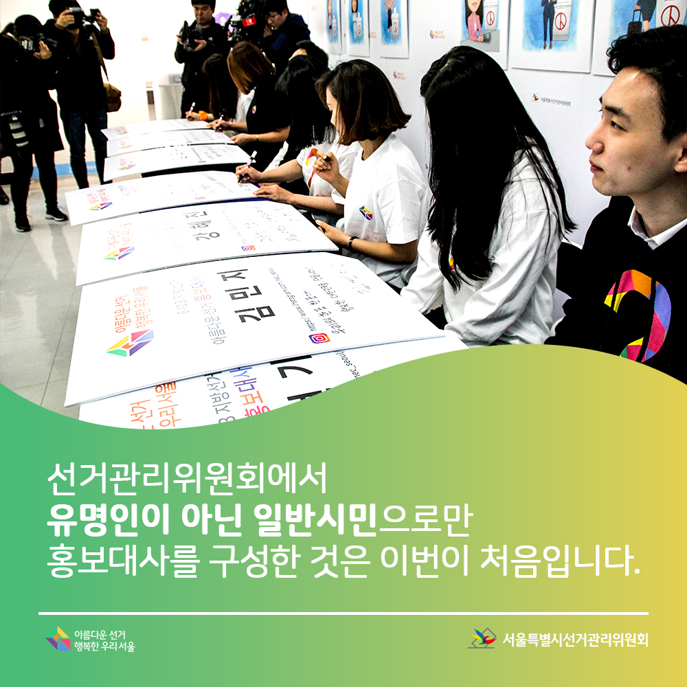 선거관리위원회에서 유명인이 아닌 일반시민으로만 홍보대사를 구성한 것은 이번이 처음입니다. 서울특별시선거관리위원회, 아름다운선거 행복한우리서울(투표다짐 서명식을 하고 있는 홍보대사들 모습)