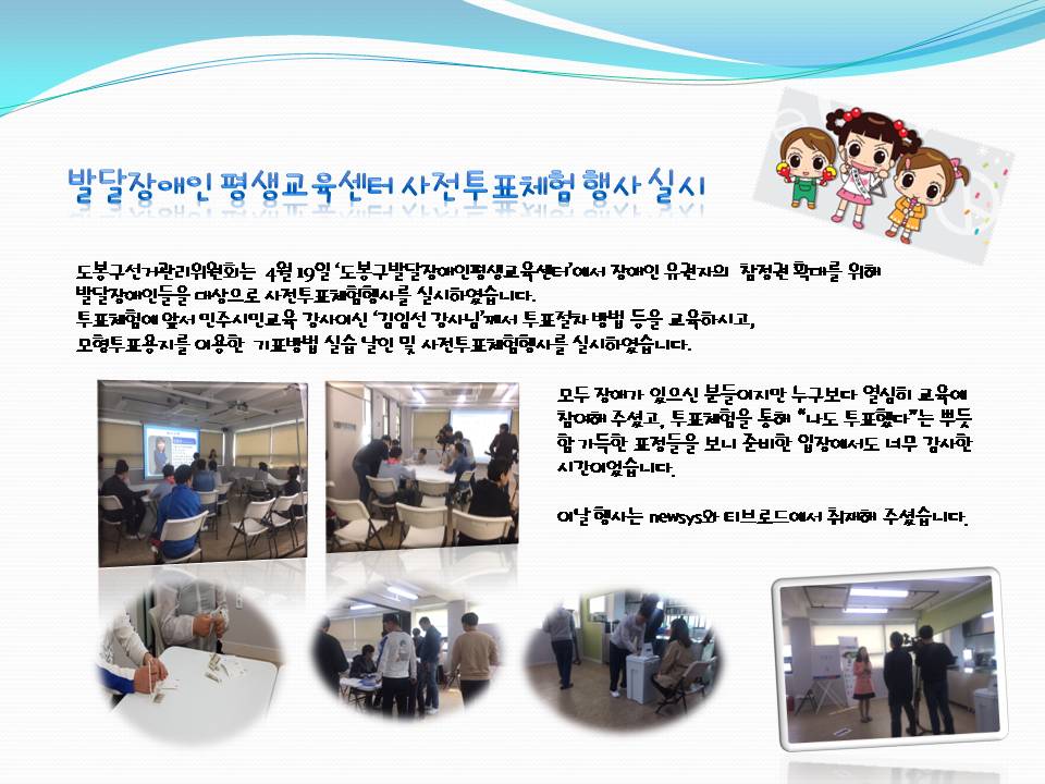 발달장애인 평생교육센터 사전투표체험 행사 실시 - 도봉구선거관리위원회는 4월 19일 '도봉구발달장애인평생교육센터'에서 장애인 유권자의 참정권 확대를 위해 발달장애인들을 대상으로 사전투표체험행사를 실시하였습니다. 투표체험에 앞서 민주시민교육 강사이신 '김임선 강사님'께서 투표절차 방법 등을 교육하시고, 모형투표용지를 이용한 기표방법 실습 날인 및 사전투표체험행사를 실시하였습니다. 모두 장애가 있으신 분들이지만 누구보다 열심히 교육에 참여해 주셨고, 투표체험을 통해 '나도 투표했다'는 뿌듯함 가득한 표정들을 보니 준비한 입장에서도 너무 감사한 시간이었습니다. 이날 행사는 newsys와 티브로드에서 취재해 주셨습니다.