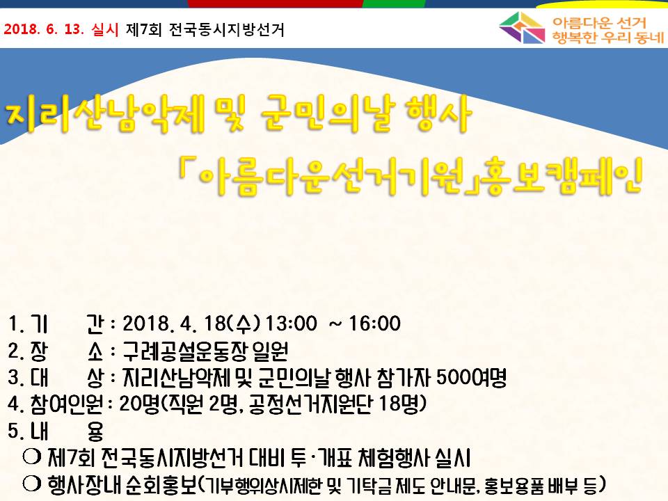 2018.6.13.실시 제7회 전국동시지방선거 아름다운 선거 행복한 우리 동네 / 지리산남악제 및 군민의날 행사 아름다운선거기원 홍보캠페인 / 1.기간:2018.4.18(수) 13:00~16:00 2.장소: 구례공설운동장 일원 3.대상: 지리산남악제 및 군민의날 행사 참가자 500여명 4.참여인원: 20명(직원2명, 공정선거지원단 18명) 5.내용: - 제7회 전국동시지방선거 대비 투 개표 체험행사 실시, - 행사장내 순회홍보(기부행위상시제한 및 기탁금 제도 안내문, 홍보용품 배부 등)