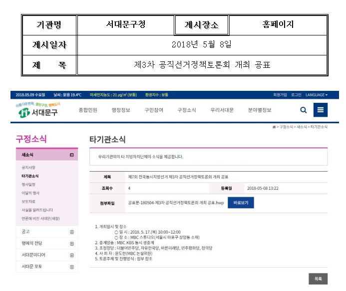 기관명:서대문구청 게시장소:홈페이지 게시일자:2018년5월9일 제목:제3차 공직선거정책토론회 개최 공표 / 1. 개최일시 및 장소 -일시:2018.5.17.(목) 10:00~12:00 -장소:MBC스튜디오(서울시 마포구 상암동 소재) / 2. 중계방송:MBC, KBS 동시 생중계 / 3. 초청정당:더불어민주당, 자유한국당, 바른미래당, 민주평화당, 정의당 / 4. 사회자:윤도한(MBC논설위원) / 5.토론주제 및 진행방식: 첨부참조
