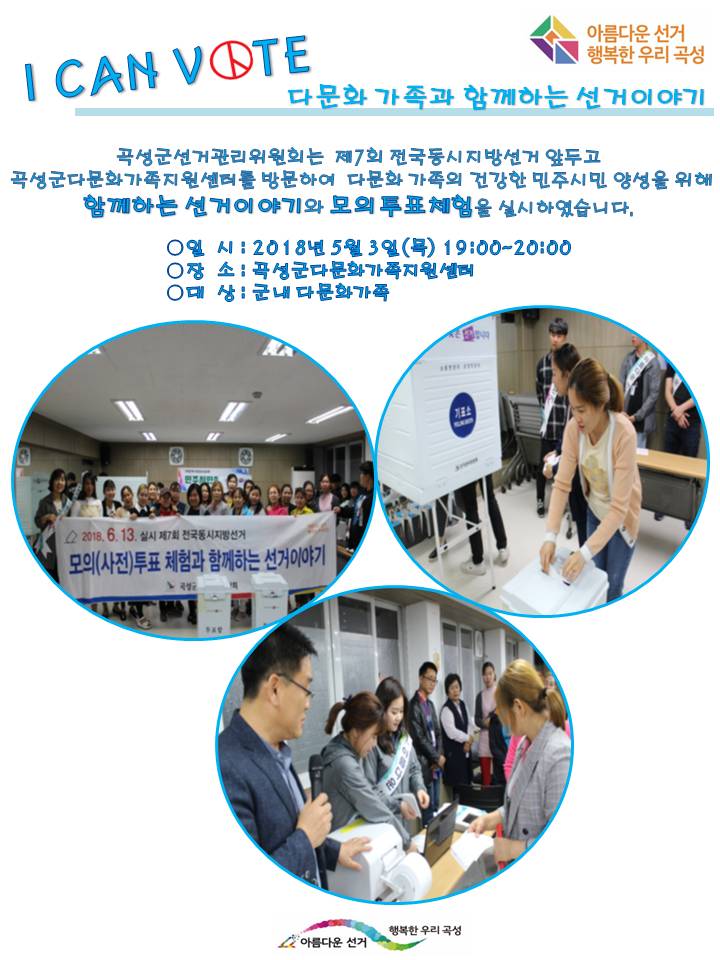 I CAN VOTE 다문화 가족과 함께하는 선거이야기 곡성군선거관리위원회는 제7회 전국동시지방선거 앞두고 다문화가족지원센터를 방문하여 다문화 가족의 건강한 민주시민 양성을 위해 함께하는 선거이야기와 모의투표체험을 실시하였습니다. 일시 : 2018년5월3일(목) 19:00~20:00 장소 : 곡성군다문화가족지원센터 대상 : 군내다문화가족