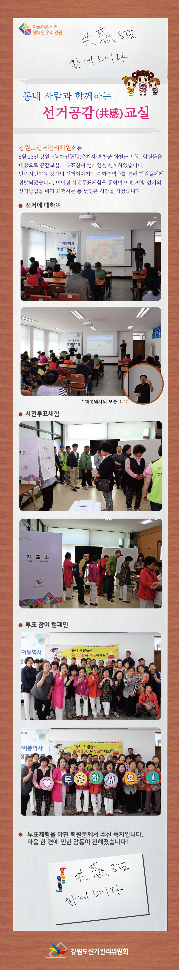 아름다운 선거 행복한 우기강원 공감 함께 느끼다 동네사람과 함께하는 선거공감 교실 강원도선거관리위원회는 5월 23일 강원도농아인협회(춘천시,홍천군, 화천군 지회) 회원들을 대상으로 공감교실과 투표참여 캠페인을 실시하였습니다. 민주시민교육 강사의 선거이야기는 수화통역사를 통해 회원들에게 전달되었습니다. 이어진 사전투표체험을 통하여 이번 지방선거의 선거방법을 미리 체험하는 등 뜻깊은 시간을 가졌습니다. (사진) 선거에 대하여, 수화통역사의 모습, 사전투표체험, 투표참여 캠페인, 투표체험을 마친 회원분께서 주신 쪽지입니다. 마음 한 켠에 찐한 감동이 전해졌습니다! 공감 함께느끼다 강원도선거관리위원회