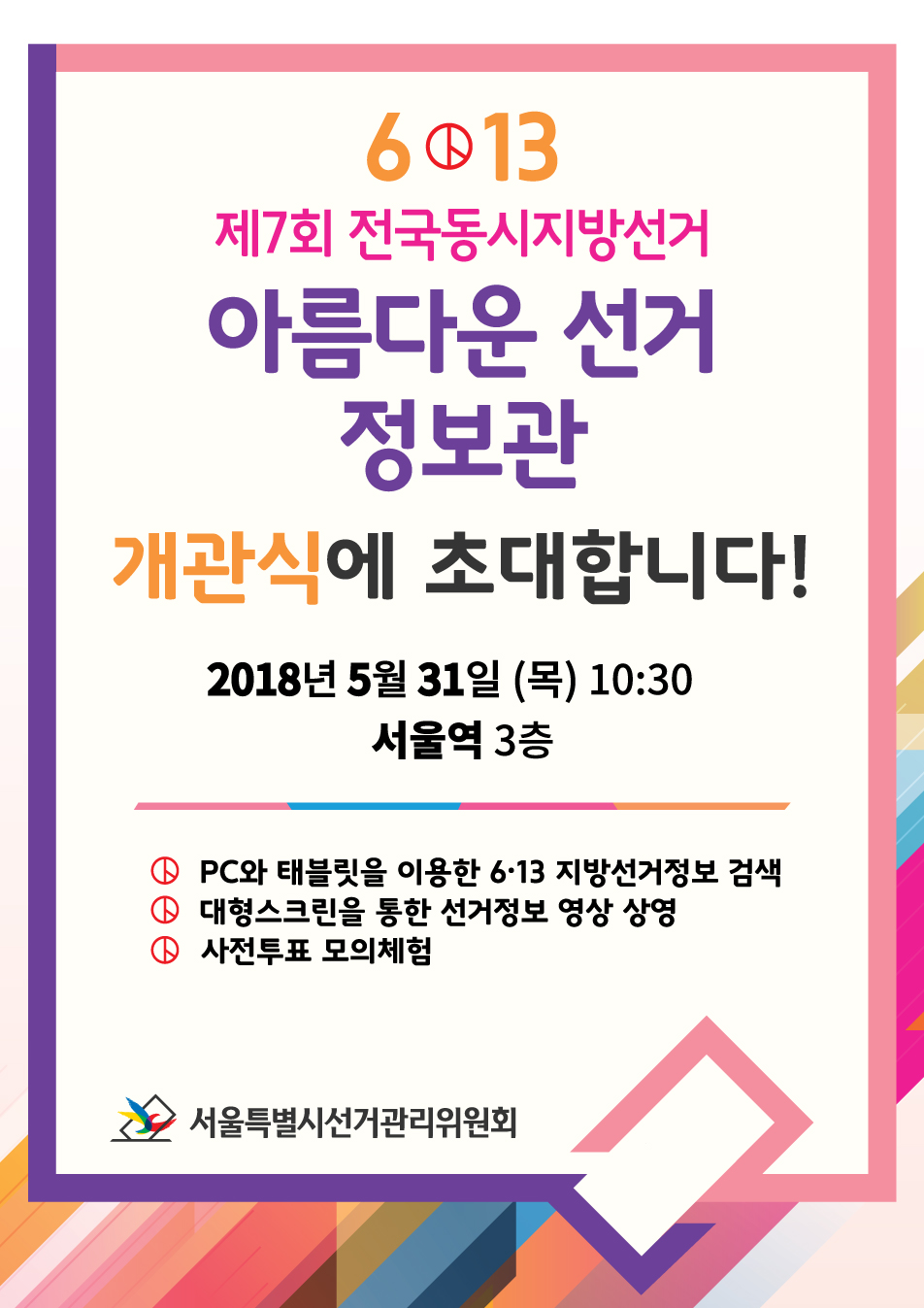 6.13 제7회 전국동시지방선거 아름다운선거 정보관 개관식에 초대합니다! 2018년 5월 31일 목 10시30분  서울역 3층 PC와 태블릿을 이용한 6.13 지방선거 정보 검색, 대형스크린을 통한 선거정보 영상 상영, 사전투표 모의체험, 서울특별시선거관리위원회(개관식 초대장)