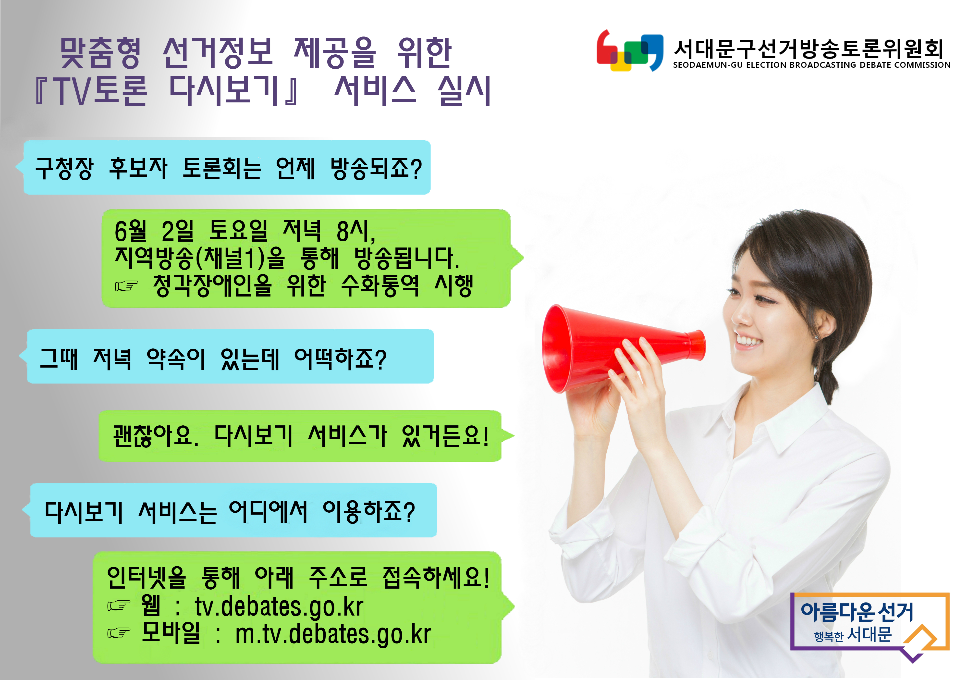 맞춤형 선거정보 제공을 위한 TV토론 다시보기 서비스 실시 / 구청장 후보자 토론회는 언제 방송되죠? 6월 2일 토요일 저녁 8시, 지역방송(채널1)을 통해 방송됩니다. 청각장애인을 위한 수화통역 시행. 그때 저녁 약속이 있는데 어떡하죠? 괜찮아요. 다시보기 서비스가 있거든요! 다시보기 서비스는 어디에서 이용하죠? 인터넷을 통해 아래 주소로 접속하세요! 웹 : tv.debates.go.kr  모바일 : m.tv.debates.go.kr