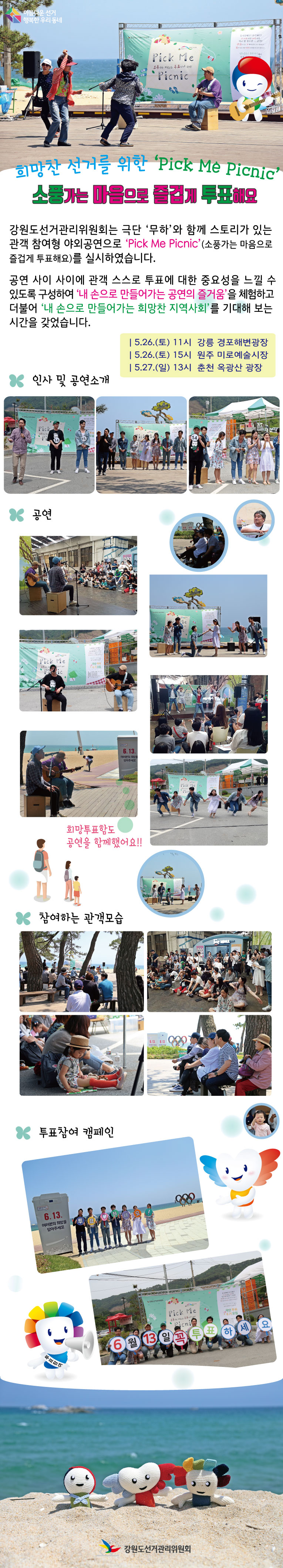 아름다운 선거 행복한 우리 동네 희망찬 선거를 위한 '픽 미 피크닉‘ 소풍가는 마음으로 즐겁게 투표해요 강원도선거관리위원회는 극단 ’무하‘와 함께 스토리가 있는 관객 참여형 야외공연으로 ’픽 미 피크닉‘(소풍가는 마음으로 즐겁게 투표해요)를 실시하였습니다. 공연 사이 사이에 관객 스스로 투표에 대한 중요성을 느낄 수 있도록 구성하여 ’내 손으로 만들어가는 공연의 즐거움‘을 체험하고 더불어 ’내 손으로 만들어가는 희망찬 지역사회‘를 기대해 보는 시간을 갖었습니다. 5.26.(토) 11시 강릉 경포해변광장 5.26.(토) 15시 원주 미로예술시장, 5.27.(일) 13시 춘천 옥광산 광장 ㅇ인사 및 공연소개, ㅇ공연, 희망투표함도 공연을 함께했어요!! ㅇ참여하는 관객모습, ㅇ투표참여 캠페인 강원도선거관리위원회 
