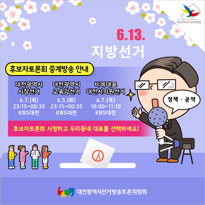 6.13 지방선거 후보자토론회 중계방송 안내 대전광역시 시장선거 6.7(목) 23:15~00:35 KBS대전, 대전광역시 교육감선거 6.5(화) 23:15~00:35 KBS대전, 비례대표 대전시의원선거 6.7(목) 10:00~11:10 KBS대전 후보자토론회 시청하고 우리동네 대표를 선택하세요! - 대전광역시선거방송토론회