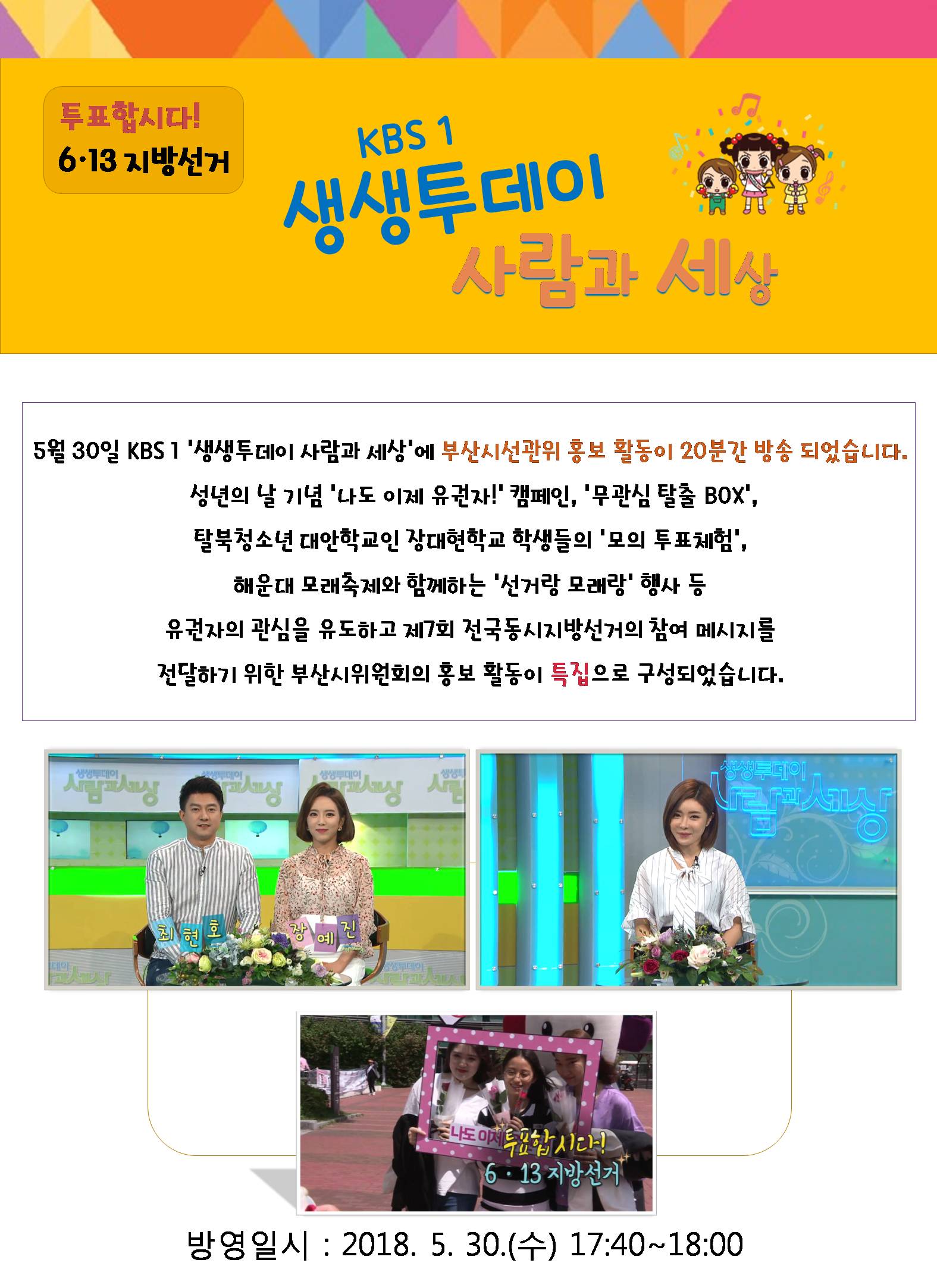 투표합시다! 6.13 지방선거 KBS1 생생투데이 사람과 세상 5월30일 KBS1 생생투데이 사람과 세상에 부산시선관위 홍보 활동이 20분간 방송되었습니다.  성년의 날 기념 '나도 이제 유권자!' 캠페인, '무관심 탈출 BOX',  '탈북청소년 대안학교인 장대현학교 학생들의 '모의 투표체험',  해운대 모래축제와 함께하는 '선거랑 모래랑' 행사 등  유권자의 관심을 유도하고 제7회 전국동시지방선거의 참여 메시지를  전달하기 위한 부산시위원회의 홍보 활동이 특집으로 구성되었습니다. 방영일시 : 2018.5.30.(수) 17:40 ~ 18:00