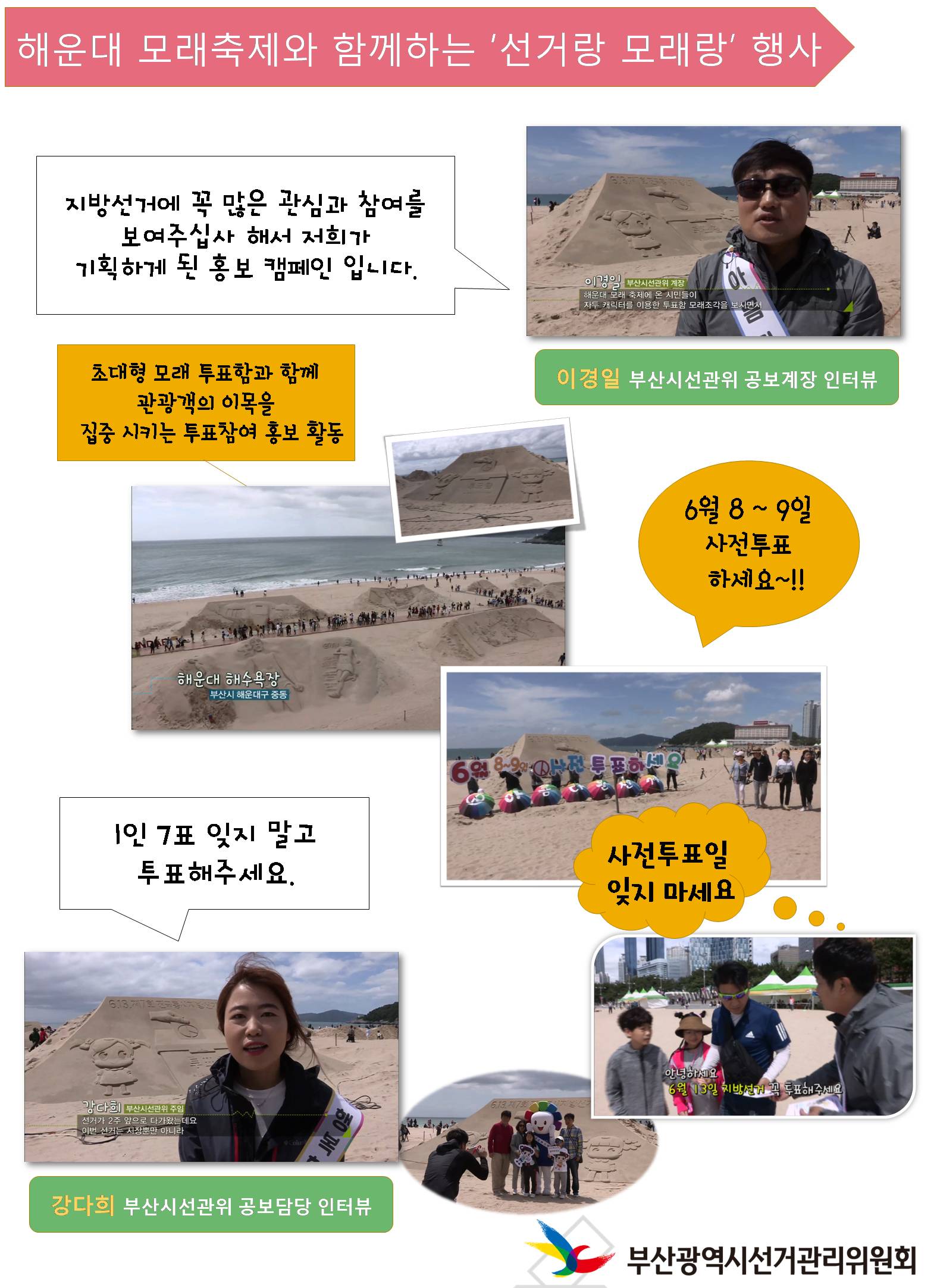 해운대 모래축제와 함께하는 '선거랑 모래랑' 행사 이경일 부산시선관위 공보계장 인터뷰 지방선거에 꼭 많은 관심과 참여를 보여주십사 해서 저희가 기획하게 된 홍보 캠페인 입니다. 초대형 모래 투표함과 함께 관광객의 이목을 집중시키는 투표참여 홍보 활동 6월 8 ~ 9일 사전투표 하세요~!!  강다희 부산시선관위 공보담당 인터뷰 1인 7표 잊지 말고 투표해주세요. 사진투표일 잊지 마세요.  부산광역시 선거관리위원회