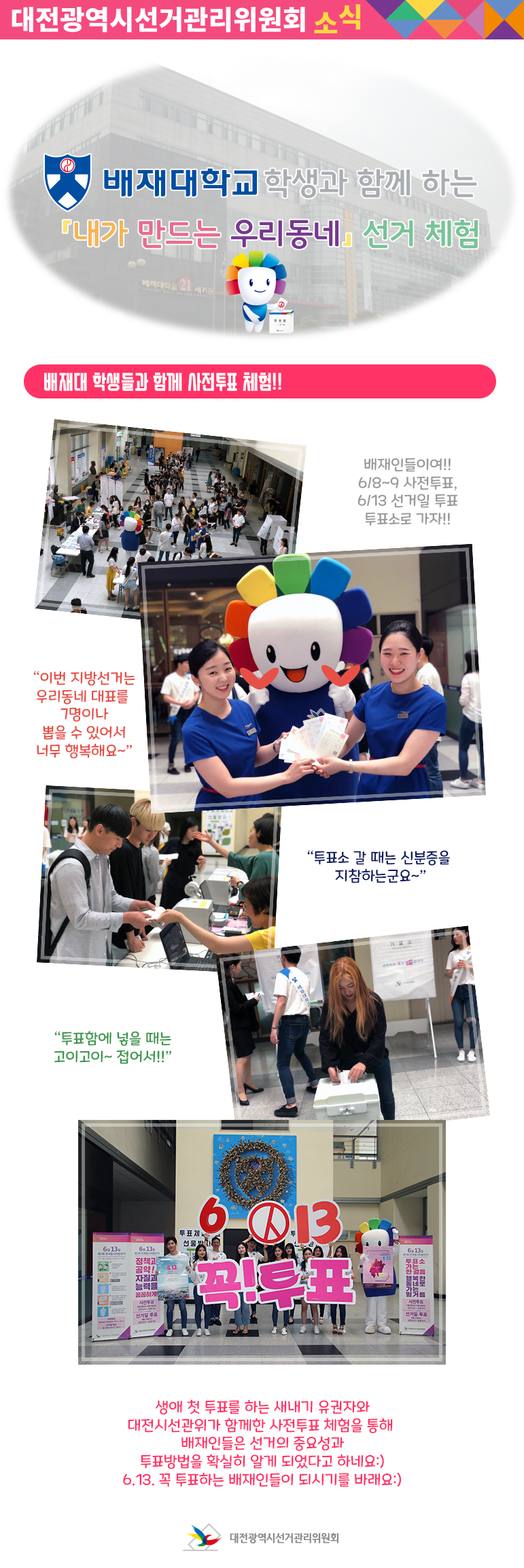 대전광역시선거관리위원회 소식 배재대학교 학생과 함께 하는 내가 만드는 우리동네 선거 체험 배재대 학생들과 함께 사전투표 체험!!  배재인들여!! 6/8~9사전투표, 6/13선거일 투표 투표소로 가자!! 이번 지방선거는 우리동네 대표를 7명이나 뽑을 수 있어서 너무 행복해요~ 투표소 갈때는 신분증을 지참하는군요~ 투표함에 넣을때는 고이고이~ 접어서!! 생애 첫 투표를 하는 새내기 유권자와 대전시선관위가 함께한 사전투표 체험을 통해 배재인들은 선거의 중요성과 투표방법을 확실히 알게 되었다고 하네요. 6.13 꼭 투표하는 배재인들이 되시길 바래요