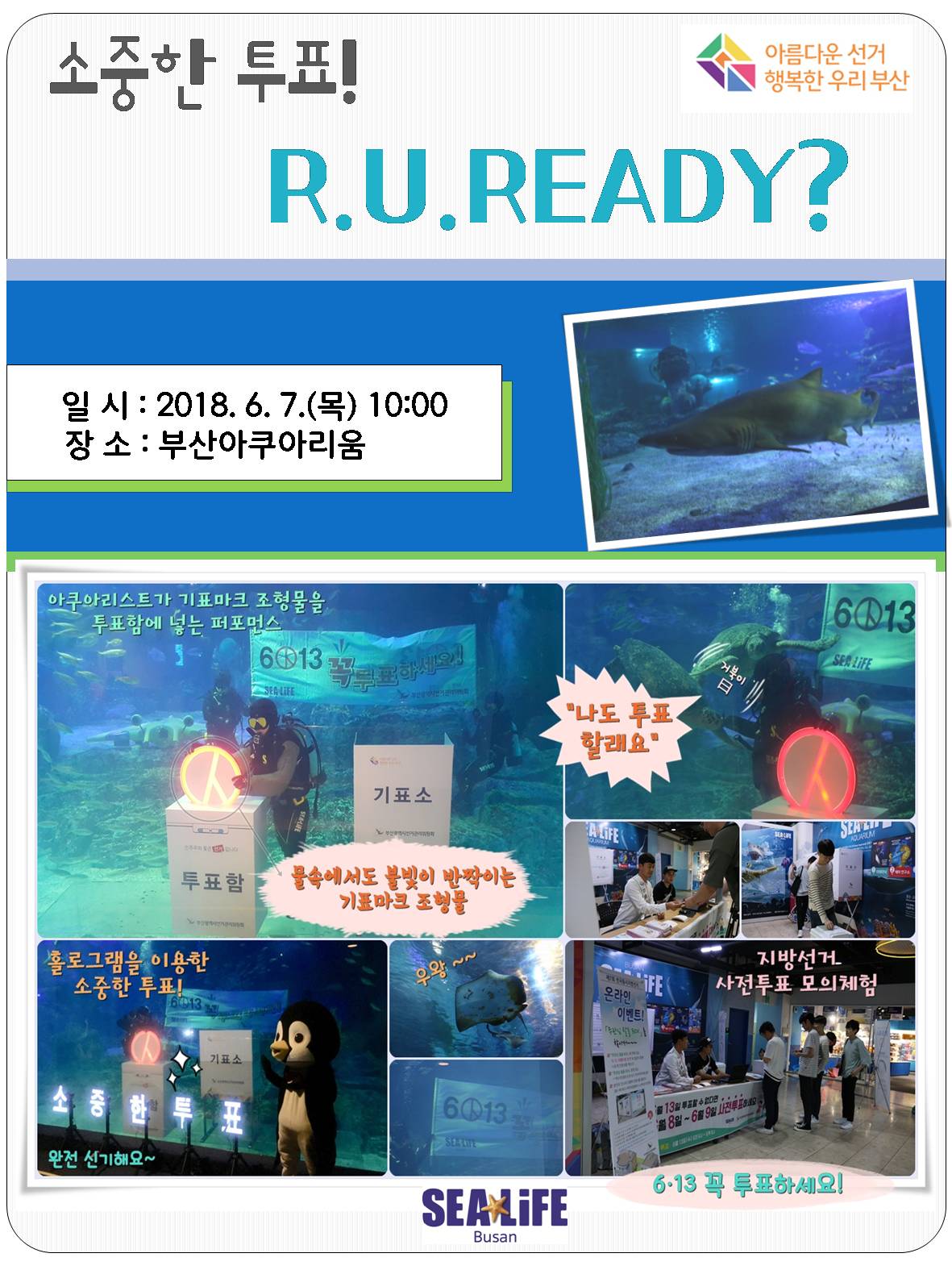 아름다운 선거 행복한 우리부산 소중한 투표! R.U.READY? 일시 : 2018.6.7.(목) 10:00 장소 : 부산아쿠아리움  아쿠아리스트가 기표마크 조형물을 투표함에 넣는 퍼포먼스 물속에서도 불빛이 발짝이는 기표마크 조형물 '나도 투표 할래요' 홀로그램을 이용한 소중한 투표! 완전신기해요 지방선거 사잔투표 모의체험 6.13 꼭 투표하세요!  SEALIFE Busan
