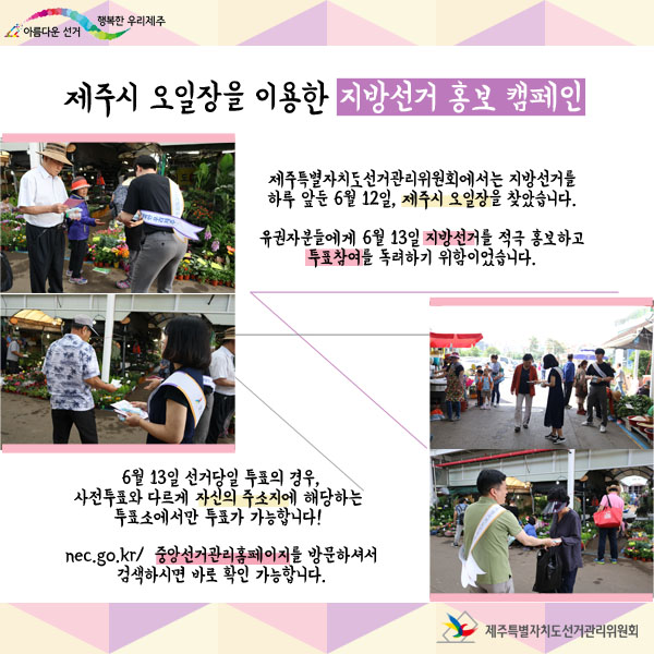 제주시 오일장을 이용한 지방선거 홍보 캠페인 제주특별자치도선거관리위원회에서는 지방선거를 하루 앞둔 6월 12일, 제주시 오일장을 찾았습니다. 유권자분들에게 6월 13일 지방선거를 적극 홍보하고 투표참여를 독려하기 위함이었습니다. 6월 13일 선거당일 투표의 경우, 사전투표와 다르게 자신의 주소지에 해당하는 투표소에서만 투표가 가능합니다. http://nec.go.kr/ 중앙선거관리위원회 홈페이지를 방문하셔서 검색하시면 바로 내 투표소를 확인하실 수 있습니다.