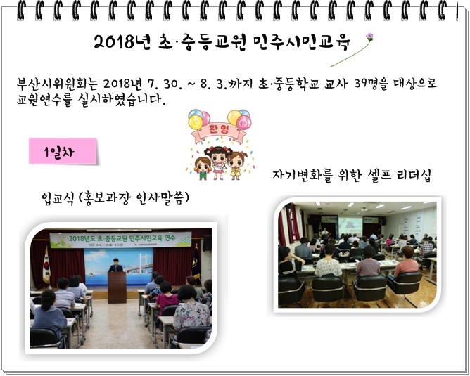 2018년도 초ㆍ중등교원 민주시민교육 부산시위원회는 2018년 7.30. ~ 8.3.까지 초ㆍ중등학교 교사 39명을 대상으로 교원연수를 실시하였습니다. 1일차 - 입교식(홍보과장 인사말씀), 자기변화를 위한 셀프 리더십