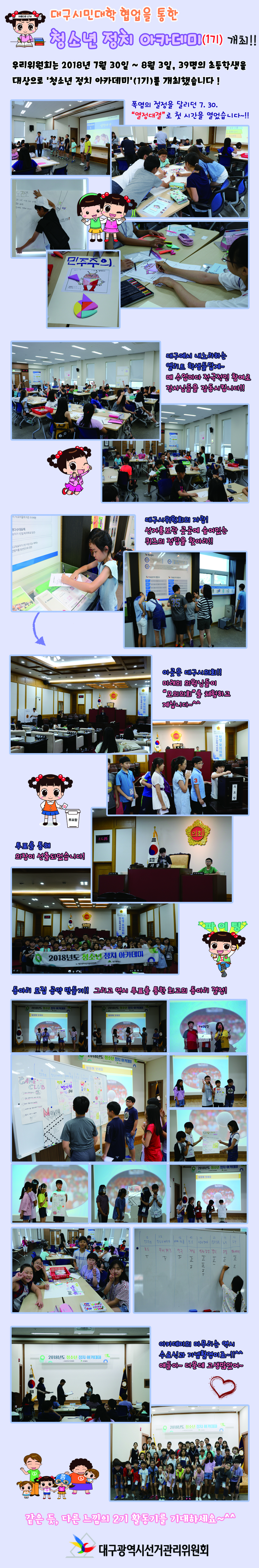 대구시민대학 협업을 통한 청소년 정치 아카데미(1기) 개최!! 우리위원회는 2018년 7월 30일 ~ 8월 3일, 39명의 초등학생을 대상으로 ‘청소년 정치 아카데미’(1기) 개최했습니다! 폭염의 절정을 달리던 7.30. “열정대결”로 첫 시간을 열었습니다~!! 대구에서 내로라하는 엘리트 학생들답게~ 매 수업마다 적극적인 참여로 강사님들을 감동시킵니다!! 대구시위원회의 자랑! 선거홍보관 곳고세 숨어있는 퀴즈의 정답을 찾아라!! 이곳은 대구시의회!! 미래의 의원님들이 “모의의회”를 체험하고 계십니다~^^ 투표를 통해 의장이 선출되었습니다! 동아리 모집 공약 만들기!! 그리고 역시 투표를 통한 최고의 동아리 결정! 아카데미의 마무리는 역시 수료식과 기념촬영이죠~!!^^ 얘들아~ 더운데 고생많았어~ 같은 긋, 다른 느낌의 2기 활동기를 기대하세요~^^