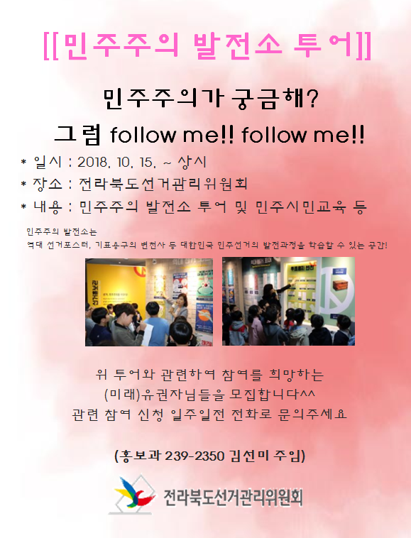 [민주주의 발전소 투어] 민주주의가 궁금해? 그럼 follow me!! follow me!!  일시:2018.10.15 ~ 상시 / 장소 : 전라북도선거관리위원회 / 내용 : 민주주의 발전소 투어 및 민주시민교육 등 민주주의 발전소는 역대 선거포스터, 기표용구의 변천사 등 대한민국 민주선거의 발전과정을 학습할 수 있는 공간! 위 투어와 관련하여 참여를 희망하는 (미래)유권자님들을 모집합니다^^ 관련 참여 신청 일주일전 전화로 문의주세요(홍보과 239-2350 김선미 주임) - 전라북도선거관리위원회