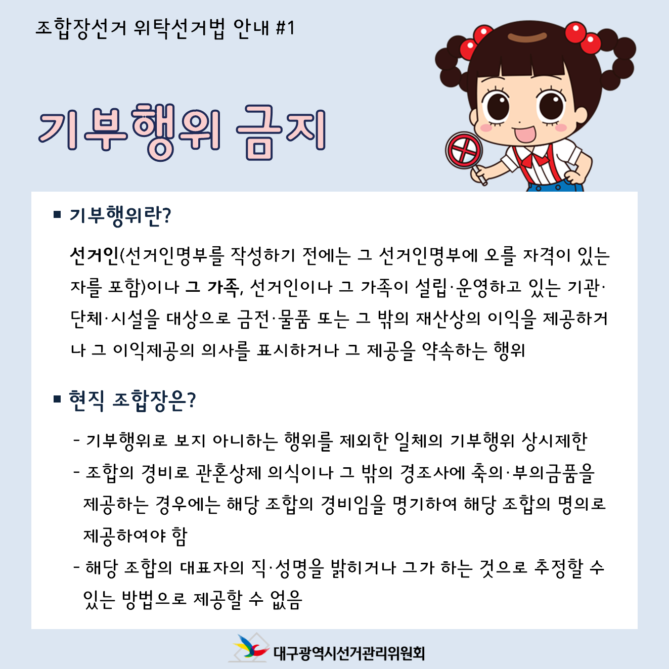 조합장선거 위탁선거법 안내 #1 기부행위 금지 기부행위란? 선거인(선거인명부를 작성하기 전에는 그 선거인명부에 오를 자격이 있는자를 포함)이나 그 가족, 선거인이나 그 가족이 설립, 운영하고 있는 기관, 단체, 시설을 대상으로 금전, 물품 또는 그 밖의 재산상의 이익을 제공하거나 그 이익제공의 의사를 표시하거나 그 제공을 약속하는 행위 현직조합장은? -기부행위로 보지 아니하는 행위를 제외한 일체의 기부행위 상시제한 -조합의 경비로 관혼상제 의식이나 그 밖의 경조사에 축의,부의금품을 제공하는 경우에는 해당조합의 경비임을 명기하여 해당 조합의 명의로 제공하여야 함 -해당조합의 대표자의 직,성명을 밝히거나 그가 하는 것으로 추정할 수 있는 방법으로 제공할 수 없음