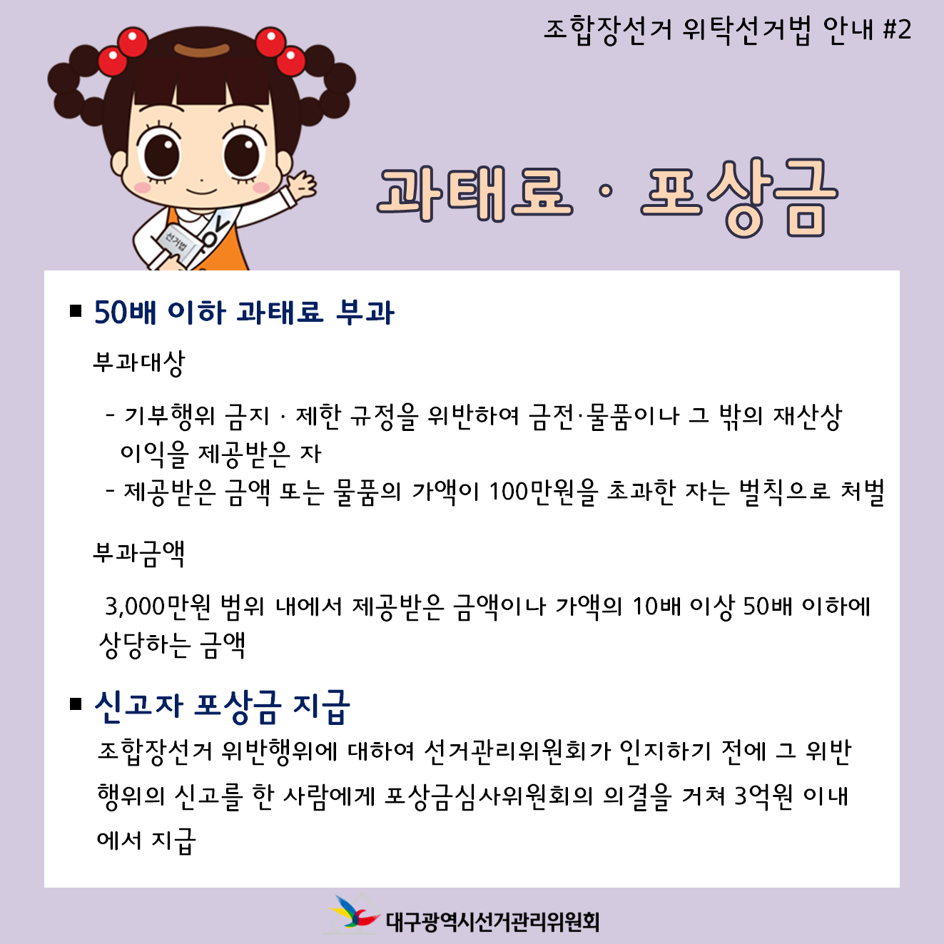 조합장선거 위탁선거법 안내 #2 과태료, 포상금 50배 이하 과태료 부과 부과대상 -기부행위 금지, 제한 규정을 위반하여 금전, 물품이나 그 밖의 재산상 이기을 제공받은 자 -제공받은 금액 또는 물품의 거액이 100만원을 초과한 자는 벌칙으로 처벌 부과금액 3,000만원 범위 내에서 제공받은 금액이나 가액의 10배 이상 50배 이하에 상당하는 금액 신고자 포상금 지급 조합장선거 위반행위에 대하여 선거관리위원회가 인지하기 전에 그 위반행위의 신고를 한 사람에게 포상금심사위원회의 의결을 거쳐 3억원 이내에서 지급