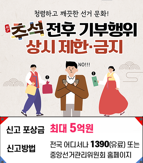 청렴하고 깨끗한 선거 문화! 추석전후 기부행위 상시제한금지 신고 포상금 최대 5억원 신고방법 전국 어디서나 1390(유료) 또는 중앙선거관리위원회 홈페이지